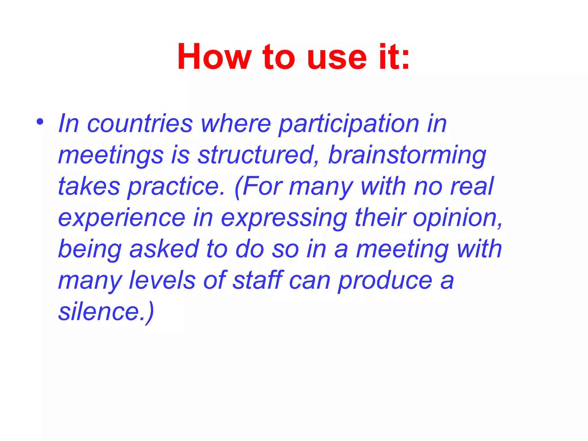 How to use it:
• In countries where participation in
meetings is structured, brainstorming
takes practice. (For many with no real
experience in expressing their opinion,
being asked to do so in a meeting with
many levels of staff can produce a
silence.)
 