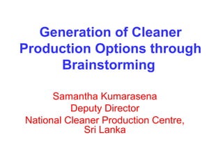 Generation of Cleaner
Production Options through
Brainstorming
Samantha Kumarasena
Deputy Director
National Cleaner Production Centre,
Sri Lanka
 
