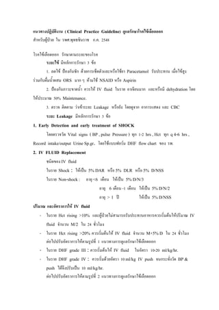 แนวทางปฏิบติงาน ( Clinical Practice Guideline) ดูแลรักษาโรคไขเลือดออก
              ั
สําหรับผูปวย ใน รพศ.พุทธชินราช ก.ค. 2548

โรคไขเลือดออก รักษาตามระยะของโรค
        ระยะไข มีหลักการรักษา 3 ขอ
        1. ลดไข ปองกันชัก ดวยการเช็ดตัวและหรือใชยา Paracetamol รับประทาน เมือไขสูง
                                                                                ่
รวมกับดื่มน้ําผสม ORS มาก ๆ หามใช NSAID หรือ Aspirin
       2. ปองกันภาวะขาดน้ํา ควรให IV fluid ในราย อาเจียนมาก และหรือมี dehydration โดย
ใหประมาณ 50% Maintenance.
       3. ตรวจ ติดตาม วาเขาระยะ Leakage หรือยัง โดยดูจาก อาการแสดง และ CBC
       ระยะ Leakage มีหลักการรักษา 3 ขอ
1. Early Detection and early treatment of SHOCK
       โดยตรวจวัด Vital signs ( BP , pulse Pressure ) ทุก 1-2 hrs , Hct ทุก q 4-6 hrs ,
Record intake/output Urine Sp.gr. โดยใชแบบฟอรม DHF flow chart ของ รพ.
2. IV FLUID Replacement
       ชนิดของ IV fluid
       ในราย Shock : ใหเปน 5% DAR หรือ 5% DLR หรือ 5% D/NSS
       ในราย Non-shock : อายุ <6 เดือน ใหเปน 5% D/N/3
                                    อายุ 6 เดือน -1 เดือน ใหเปน 5% D/N/2
                                    อายุ > 1 ป           ใหเปน 5% D/NSS
ปริมาณ และอัตราการให IV fluid
    - ในราย Hct rising >10% และผูปวยไมสามารถรับประทานอาหารควรเริ่มตนใหปริมาณ IV
       fluid จํานวน M/2 ใน 24 ชั่วโมง
    - ในราย Hct rising >20% ควรเริ่มตนให IV fluid จํานวน M+5% D ใน 24 ชั่วโมง
     ตอไปปรับอัตราการใหตามรูปที่ 1 แนวทางการดูแลรักษาไขเลือดออก
   - ในราย DHF grade III : ควรเริ่มตนให IV fluid ในอัตรา 10-20 ml/kg/hr.
   - ในราย DHF grade IV : ควรเริ่มดวยอัตรา 10 ml/kg IV push จนกระทั่งวัด BP &
       push ไดจึงปรับเปน 10 ml/kg/hr.
       ตอไปปรับอัตราการใหตามรูปที่ 2 แนวทางการดูแลรักษาไขเลือดออก
 