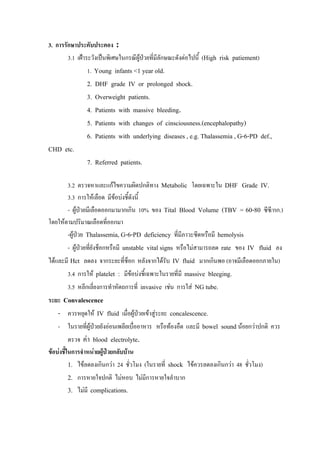 3. การรักษาประคับประคอง :
        3.1 เฝาระวังเปนพิเศษในกรณีผูปวยที่มีลกษณะดังตอไปนี้ (High risk patiement)
                                                 ั
               1. Young infants <1 year old.
               2.   DHF grade IV or prolonged shock.
               3.   Overweight patients.
               4.   Patients with massive bleeding.
               5.   Patients with changes of cinsciousness.(encephalopathy)
               6.   Patients with underlying diseases , e.g. Thalassemia , G-6-PD def.,
CHD etc.
               7. Referred patients.

       3.2 ตรวจหาและแกไขความผิดปกติทาง Metabolic โดยเฉพาะใน DHF Grade IV.
       3.3 การใหเลือด มีขอบงชี้ดังนี้
       - ผูปวยมีเลือดออกมามากเกิน 10% ของ Tital Blood Volume (TBV = 60-80 ซีซี/กก.)
โดยใหตามปริมาณเลือดที่ออกมา
       -ผูปวย Thalassemia, G-6-PD deficiency ที่มีภาวะซีดหรือมี hemolysis
       - ผูปวยทียงช็อกหรือมี unstable vital signs หรือไมสามารถลด rate ของ IV fluid ลง
                  ่ั
ไดและมี Hct ลดลง จากระยะที่ช็อก หลังจากไดรบ IV fluid มากเกินพอ (อาจมีเลือดออกภายใน)
                                            ั
       3.4 การให platelet : มีขอบงชี้เฉพาะในรายที่มี massive bleeging.
       3.5 หลีกเลี่ยงการทําหัตถการที่ invasive เชน การใส NG tube.
ระยะ Convalescence
   - ควรหยุดให IV fluid เมื่อผูปวยเขาสูระยะ concalescence.
   - ในรายที่ผปวยยังออนเพลียเบื่ออาหาร หรือทองอืด และมี bowel sound นอยกวาปกติ ควร
               ู
     ตรวจ คา blood electrolyte.
ขอบงชีในการจําหนายผูปวยกลับบาน
        ้              
          1. ไขลดลงเกินกวา 24 ชั่วโมง (ในรายที่ shock ไขควรลดลงเกินกวา 48 ชั่วโมง)
       2. การหายใจปกติ ไมหอบ ไมมีการหายใจลําบาก
       3. ไมมี complications.
 