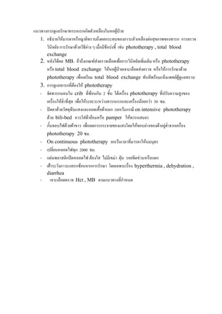 แนวทางการดูแลรักษาทารกแรกเกิดตัวเหลืองในหอผูปวย
   1. อธิบายใหมารดาหรือญาติทราบถึงผลกระทบของภาวะตัวเหลืองตอสุขภาพของทารก การตรวจ
      วินิจฉัย การรักษาดวยวิธีตาง ๆ เมื่อมีขอบงชี้ เชน phototherapy , total blood
      exchange
   2. หลังไดผล MB. ถาถึงเกณฑสงตรวจเลือดเพื่อการวินิจฉัยเพิ่มเติม หรือ phototherapy
        หรือ total blood exchange ใหหอผูปวยเจาะเลือดสงตรวจ หรือใหการรักษาดวย
        phototherapy เพื่อเตรียม total blood exchange ทันทีพรอมแจงแพทยผูดแลทราบ  ู
   3.   การดูแลทารกที่ตองให phototherapy
   -    จัดทารกนอนใน crib ที่ซอนกัน 2 ชัน ใตเครื่อง phototherapy ที่ปรับความสูงของ
                                                ้
        เครื่องใหต่ําทีสุด เพื่อใหระยะระหวางทารกแรกและเครื่องนอยกวา 30 ซม.
                        ่
   -    ปดตาดวยวัสดุทึบแสงและถอดเสื้อผาออก (ยกเวนกรณี on intensive phototherapy
        ดวย bili-bed ควรใสผาออมหรือ pamper ใหทารกเสมอ)
   -    กั้นขอบไฟดวยผาขาว เพื่อลดการกระจายของแสงโดยใหขอบลางของผาอยูต่ําจากเครื่อง
        phototherapy 20 ซม.
   -    On continuous phototherapy ยกเวนเวลาที่มารดาใหนมบุตร
   -    เปลี่ยนหลอดไฟทุก 2000 ชม.
   -    แผนพลาสติกปดหลอดไฟ ตองใส ไมมีเขมา ฝุน รอยขีดขวนหรือแตก
   -    เฝาระวังภาวะแทรกซอนจากการรักษา โดยเฉพาะเรื่อง hyperthermia , dehydration ,
        diarrhea
   -     เจาะเลือดตรวจ Hct , MB ตามแนวทางที่กําหนด
 