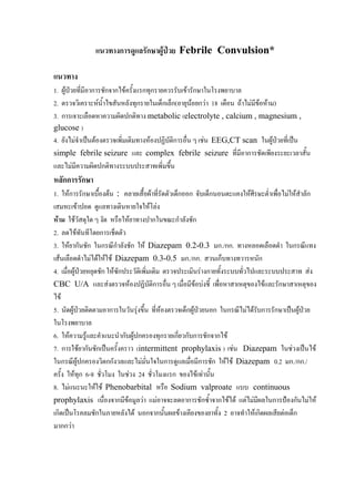 แนวทางการดูแลรักษาผูปวย Febrile Convulsion*

แนวทาง
1. ผูปวยที่มีอาการชักจากไขครั้งแรกทุกรายควรรับเขารักษาในโรงพยาบาล
       
2. ตรวจวิเคราะหน้ําไขสันหลังทุกรายในเด็กเล็ก(อายุนอยกวา 18 เดือน ถาไมมีขอหาม)
                                                                           
3. การเจาะเลือดหาความผิดปกติทาง metabolic (electrolyte , calcium , magnesium ,
glucose )
4. ยังไมจําเปนตองตรวจเพิมเติมทางหองปฏิบัติการอื่น ๆ เชน EEG,CT scan ในผูปวยที่เปน
                           ่
simple febrile seizure และ complex febrile seizure ที่มีอาการชัดเพียงระยะเวลาสั้น
และไมมีความผิดปกติทางระบบประสาทเพิ่มขึ้น
หลักการรักษา
1. ใหการรักษาเบื้องตน : คลายเสื้อผาที่รัดตัวเด็กออก จับเด็กนอนตะแคงใหศีรษะต่ําเพื่อไมใหสาลัก
                                                                                              ํ
เสมหะเขาปอด ดูแลทางเดินหายใจใหโลง
หาม ใชวัสดุใด ๆ งัด หรือใหยาทางปากในขณะกําลังชัก
2. ลดไขทันทีโดยการเช็ดตัว
3. ใหยากันชัก ในกรณีกําลังชัก ให Diazepam 0.2-0.3 มก./กก. ทางหลอดเลือดดํา ในกรณีแทง
เสนเลือดดําไมไดใหใช Diazepam 0.3-0.5 มก./กก. สวนเก็บทางทวารหนัก
4. เมื่อผูปวยหยุดชัก ใหซักประวัตเิ พิ่มเติม ตรวจประเมินรางกายทั้งระบบทั่วไปและระบบประสาท สง
CBC U/A และสงตรวจหองปฏิบัติการอื่น ๆ เมื่อมีขอบงชี้ เพื่อหาสาเหตุของไขและรักษาสาเหตุของ
ไข
5. นัดผูปวยติดตามอาการในวันรุงขึ้น ทีหองตรวจเด็กผูปวยนอก ในกรณีไมไดรบการรักษาเปนผูปวย
                                             ่                                  ั
ในโรงพยาบาล
6. ใหความรูและคําแนะนํากับผูปกครองทุกรายเกียวกับการชักจากไข
                                                  ่
7. การใชยากันชักเปนครั้งคราว (intermittent prophylaxis ) เชน Diazepam ในชวงเปนไข
ในกรณีผูปกครองวิตกกังวลและไมมั่นใจในการดูแลเมื่อมีการชัก ใหใช Diazepam 0.2 มก./กก./
ครั้ง ใหทุก 6-8 ชั่วโมง ในชวง 24 ชั่วโมงแรก ของไขเทานั้น
8. ไมแนะนะใหใช Phenobarbital หรือ Sodium valproate แบบ continuous
prophylaxis เนื่องจากมีขอมูลวา แมอาจจะลดอาการชักซ้ําจากไขได แตไมมีผลในการปองกันไมให
เกิดเปนโรคลมชักในภายหลังได นอกจากนั้นผลขางเคียงของยาทั้ง 2 อาจทําใหเกิดผลเสียตอเด็ก
มากกวา
 