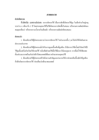 ภาคผนวก
คําจํากัดความ
         Febrile convulsion อาการชักจากไข เปนการชักที่เกิดจากไขสูง ในเด็กสวนใหญอายุ
ระหวาง 6 เดือน ถึง 5 ป โดยสาเหตุของไขไมไดเกิดจากการติดเชื้อในสมอง หรือจามความผิดปกติของ
สมดุลเกลือแร หรือจากภาวะน้ําตาลในเลือดต่ํา หรือจากความผิดปกติของสมอง

คําแนะนํา
          1. ตองอธิบายใหผูปกครองทราบวาอาการชักจากไข ในชวงเวลาสั้น ๆ จะไมกอใหเกิดอันตราย
ตอระบบประสาท
          2. ตองอธิบายใหผูปกครองมั่นใจในการดูแลเบื้องตนที่ถูกตอง ถามีอาการไขครั้งตอไปอยาใหมี
ไขสูงตั้งแตเริมปวยโดยใหยาลดไข หมั่นเช็ดตัวลดไขเมือไขมีแนวโนมจะสูงมาก ควรดื่มน้ําใหเพียงพอ
                ่                                      ่
ตั้งแตระยะแรกพรอมกับนําเด็กไปพบแพทยเพื่อตรวจรักษาสาเหตุของไข
          3. ตองอธิบายใหผูปกครองเขาใจถึงความสําคัญและสามารถใหการชวยเหลือเบื้องตนใหถูกตอง
ถาเด็กเกิดอาการชักจากไข กอนที่จะนําเด็กมาพบแพทย
 