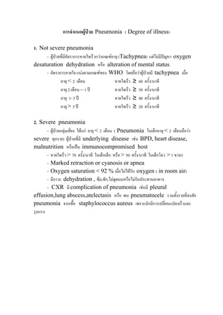การจําแนกผูปวย Pneumonia ( Degree of illness)

1. Not severe pneumonia
     - ผูปวยที่มีอัตราการหายใจเร็วกวาเกณฑอายุ (Tachypnea) แตไมมปญหา oxygen
                                                                         ี
desaturation dehydration หรือ alteration of mental status
     - อัตราการหายใจ แบงตามเกณฑของ WHO โดยถือวาผูปวยมี tachypnea เมื่อ
              อายุ < 2 เดือน                   หายใจเร็ว ≥ 60 ครั้ง/นาที
              อายุ 2 เดือน – 1 ป              หายใจเร็ว ≥ 50 ครั้ง/นาที
              อายุ 1- 5 ป                     หายใจเร็ว ≥ 40 ครั้ง/นาที
              อายุ > 5 ป                      หายใจเร็ว ≥ 20 ครั้ง/นาที

2. Severe pneumonia
       - ผูปวยกลุมเสี่ยง ไดแก อายุ < 2 เดือน ( Pneumonia ในเด็กอายุ < 2 เดือนถือวา
severe ทุกราย) ผูปวยที่มี underlying disease เชน BPD, heart disease,
malnutrition หรือเปน immunocompromised host
       - หายใจเร็ว > 70 ครั้ง/นาที ในเด็กเล็ก หรือ > 50 ครั้ง/นาที ในเด็กโต ( > 1 ขวบ)
       - Marked retraction or cyanosis or apnea
       - Oxygen saturation < 92 % เมื่อไมไดรับ oxygen ( in room air)
       - มีภาวะ dehydration , ซึม,ชัก,ไมดูดนมหรือไมรับประทานอาหาร
       - CXR มี complication of pneumonia เชนมี pleural
effusion,lung abscess,atelectasis หรือ พบ pneumatocele รวมทั้งรายที่สงสัย
pneumonia จากเชื้อ staphylococcus aureus เพราะมักมีการเปลี่ยนแปลงเร็วและ
รุนแรง
 