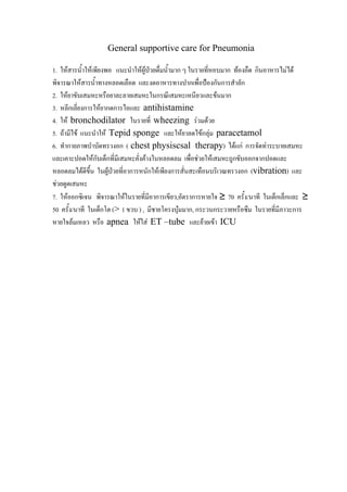 General supportive care for Pneumonia

1. ใหสารน้ําใหเพียงพอ แนะนําใหผูปวยดื่มน้ํามาก ๆ ในรายทีหอบมาก ทองอืด กินอาหารไมได
                                                           ่
พิจารณาใหสารน้ําทางหลอดเลือด และงดอาหารทางปากเพื่อปองกันการสําลัก
2. ใหยาขับเสมหะหรือยาละลายเสมหะในกรณีเสมหะเหนียวและขนมาก
3. หลีกเลี่ยงการใหยากดการไอและ antihistamine
4. ให bronchodilator ในรายที่ wheezing รวมดวย
5. ถามีไข แนะนําให Tepid sponge และใหยาลดไขกลุม paracetamol
6. ทํากายภาพบําบัดทรวงอก ( chest physiscsal therapy) ไดแก การจัดทาระบายเสมหะ
และเคาะปอดใหกบเด็กที่มเี สมหะคั่งคางในหลอดลม เพื่อชวยใหเสมหะถูกขับออกจากปอดและ
                  ั
หลอดลมไดดข้น ในผูปวยที่อาการหนักใหเพียงการสั่นสะเทือนบริเวณทรวงอก (vibration) และ
              ีึ
ชวยดูดเสมหะ
7. ใหออกซิเจน พิจารณาใหในรายที่มีอาการเขียว,อัตราการหายใจ ≥ 70 ครั้ง/นาที ในเด็กเล็กและ ≥
50 ครั้ง/นาที ในเด็กโต (> 1 ขวบ ) , มีชายโครงบุมมาก, กระวนกระวายหรือซึม ในรายที่มีภาวะการ
หายใจลมเหลว หรือ apnea ใหใส ET –tube และยายเขา ICU
 