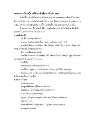 แนวทางการรักษาผูปวยที่มีการติดเชื้อทางเดินปสสาวะ
       การติดเชื้อในทางเดินปสสาวะ อาจเปนอาการและอาการแสดงของความผิดปกติในทางเดิน
ปสสาวะอยางอื่น เชน การอุดกั้นในทางเดินปสสาวะ ภาวะปสสาวะไหลยอนกลับ ( vesicouretreic
reflux) เปนตน การดูแลรักษาผูปวยกลุมนี้อยางถูกตองตั้งแตเนิน ๆ จึงมีความสําคัญอยางยิ่ง
                                                               ่
        เปาหมายการรักษา คือ กําจัดเชื้อที่เปนสาเหตุโดยเร็ว และปองกันไมใหเกิดการติดเชือซ้ํา
                                                                                          ้
นอกจากนั้น ยังปองกันการเกิดแผลที่ไตอีกดวย
1. การซักประวัติ
        - ไข ซึ่งไมมสาเหตุแนชดในเด็ก
                      ี           ั
        - ปวดหลัง ปวดทองหรือปวดบั้นเอว มักพบในเด็กอายุมากกวา 4-5 ป
        - ความผิดปกติของการถายปสสาวะ เชน ปสสาวะแสบขัด , ปสสาวะลําบาก , ปสสาวะบอย ,
กลั้นปสสาวะไมได , หรือชอบอั้นปสสาวะ
        - ปสสาวะรดที่นอนแบบทุติยภูมิ
        - ประวัตการอุดกั้นในทางเดินปสสาวะ เชน ปสสาวะตองเบง , ปสสาวะไมพงและเปนหยด ๆ
                  ิ                                                               ุ
ขนาดของลําปสสาวะมีกอนนิ่วหลุดออกมา
        - เลี้ยงไมโต
        - ประวัตเิ คยมีการติดเชื้อในทางเดินปสสาวะ
        - ประวัตการถายอุจจาระ เชน ทองผูกบอย , กลั้นอุจจาระไมได ( encopresis)
                    ิ
        - ในทารกแรกเกิด อาการและอาการแสดงมักไมจําเพาะ จึงตองซักประวัติเรื่องไมดดนม , ซึม ,
                                                                                        ู
ตัวเย็นและติดเชื้อในกระแสเลือด
2. การตรวจรางกาย
        - น้ําหนักและสวนสูง
        - สัญญาณชีพโดยเฉพาะไขและความดันโลหิต
        - กอนในทอง เชนบริเวณบันเอว หรือเหนือหัวหนาว
                                    ้
        - เคาะเจ็บที่ costovertebralangle
        - lipoma , hair patch dimple , sinus tract บริเวณ lumbosacral
        - ขาชาหรือออนแรง
        - อวัยวะเพศผิดปกติ เชน phimosis , vaginitis , labial adhesion
        - neurogenic bladder
 