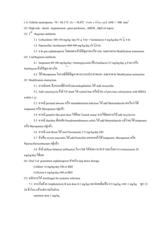 ( 1) Febrile neutropenia : ไข > 38.3 oC หรือ > 38.0oC หางกัน 4 ชั่วโมง และมี ANC < 500 mm3
(2) High risk : shock , hypotension , poor perfusion , ARDS , S&S of sepsis
(3) 1st Regimen antibiotic
         3.1 Ceftazidime 100-150 mg/kg/ day IV q 8 hr + Gentamicin 5 mg/kg/day IV q 8 hr
         3.2 Piperacillin /tazobactam (400-500 mg/kg/day IV q 8 hr
         3.3 4 th gen cephalosporin โดยเฉพาะถามีปญหาทางไต และ Add ยาตาม Modification instruction
(4) 2 nd Regimen antibiotic
         4.1 Imipenem 80-100 mg/hg/day+Aminogiycosid เปนAmikacin (15 mg/kg/day q 8 hr) หรือ
Netilmycin ถามีปญหาทางไต
         4.2 ใช Meropenem ในกรณีที่มีปญหาทางระบบประสาทและ Add ยาตาม Modification instruction
(5) Modification instruction
         5.1 หากมีแผล, ฝ,หนองที่ผวหนัง,thrombophlebitis ให Add cloxacillin
                                       ิ
         5.2 Add vancomycin ถามี VP shunt ใส central line หรือมี Hx of previous colonization with MRSA
within 1 yr
         5.3 หากมี perianal abscess หรือ intraabdominal infection ให add Metronidazole ยกเวนวาได
imipenem หรือ Meropenem อยูแลว
         5.4 หากมี gerprtic-like pral ulcer ใหยอม Tzanck smear หากไดผลบวกให add Acyclovicr
         5.5 หากมี diarrhea ที่สงสัย Pseudomembranous colitis ให add Metronidazole แมวาจะได imipenem
หรือ Meropenem อยูแลว
         5.6 หากมี oral thrust ให oral Fluconazole 3-5 mg-kg/day OD
         5.7 ถาเปน severe mucositis ให add Penicillin นอกจากถาได Imipenem ,Meropenem หรือ
Piperacilln/tazobactam อยูแลว
         5.8 ถามี diffuse bilateral infilteation ใน CXR ใหสงตรวจ PCP และเริมยา Co-trimoxazole 20
                                                                                 ่
mg/kg/dsy/ไดเลย
(6) Oral 3 rd generation cephalosporin สําหรับ step down therapy
         Cefdinir 14 mg/kg/day OD or BID
         Cefixime 6 mg/kg/day OD or BID
(7) หลักการให Antifungal for systemic infection
     7.1 ควรเริ่มดวย Amphotericin B test dose 0.1 mg/kg และคอยเพิมเปน 0.5 mg/kg, และ 1 mg/kg ทุก 12-
                                                                         ่
24 ชั่วโมง แลวแตความรีบดวน
         maintain dose 1 mg/kg
 