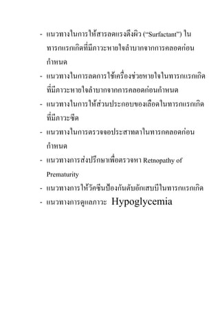 - แนวทางในการใหสารลดแรงตึงผิว (“Surfactant”) ใน
  ทารกแรกเกิดที่มีภาวะหายใจลําบากจากการคลอดกอน
  กําหนด
- แนวทางในการลดการใชเครื่องชวยหายใจในทารกแรกเกิด
  ที่มีภาวะหายใจลําบากจากการคลอดกอนกําหนด
- แนวทางในการใหสวนประกอบของเลือดในทารกแรกเกิด
  ที่มีภาวะซีด
- แนวทางในการตรวจจอประสาทตาในทารกคลอดกอน
  กําหนด
- แนวทางการสงปรึกษาเพื่อตรวจหา Retnopathy of
  Prematurity
- แนวทางการใหวัคซีนปองกันตับอักเสบบีในทารกแรกเกิด
- แนวทางการดูแลภาวะ Hypoglycemia
 