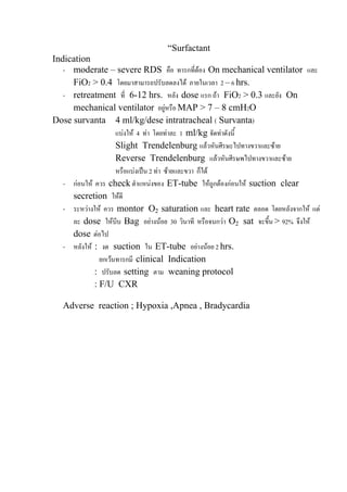 “Surfactant
Indication
   - moderate – severe RDS คือ ทารกที่ตอง On mechanical ventilator และ
     FiO2 > 0.4 โดยมาสามารถปรับลดลงได ภายในเวลา 2 – 6 hrs.
   - retreatment ที่ 6-12 hrs. หลัง dose แรก ถา FiO2 > 0.3 และยัง On
     mechanical ventilator อยูหรือ MAP > 7 – 8 cmH2O
Dose survanta 4 ml/kg/dese intratracheal ( Survanta)
                     แบงให 4 ทา โดยทาละ 1 ml/kg จัดทาดังนี้
                     Slight Trendelenburg แลวหันศีรษะไปทางขวาและซาย
                     Reverse Trendelenburg แลวหันศีรษพไปทางขวาและซาย
                     หรือแบงเปน 2 ทา ซายและขวา ก็ได
   - กอนให ควร check ตําแหนงของ ET-tube ใหถูกตองกอนให suction clear
     secretion ใหดี
   - ระหวางให ควร montor O2 saturation และ heart rate ตลอด โดยหลังจากให แต
     ละ dose ใหบีบ Bag อยางนอย 30 วินาที หรือจนกวา O2 sat จะขึ้น > 92% จึงให
     dose ตอไป
   - หลังให : งด suction ใน ET-tube อยางนอย 2 hrs.
               ยกเวนทารกมี clinical Indication
             : ปรับลด setting ตาม weaning protocol
             : F/U CXR

   Adverse reaction ; Hypoxia ,Apnea , Bradycardia
 