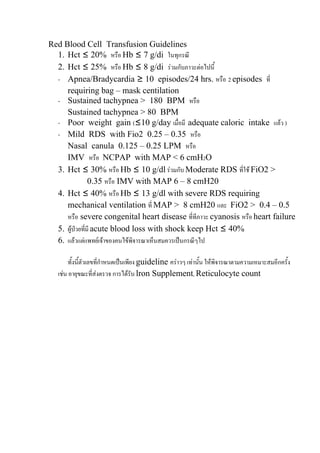 Red Blood Cell Transfusion Guidelines
  1. Hct ≤ 20% หรือ Hb ≤ 7 g/di ในทุกรณี
  2. Hct ≤ 25% หรือ Hb ≤ 8 g/di รวมกับภาวะตอไปนี้
  - Apnea/Bradycardia ≥ 10 episodes/24 hrs. หรือ 2 episodes ที่
     requiring bag – mask centilation
  - Sustained tachypnea > 180 BPM หรือ
     Sustained tachypnea > 80 BPM
  - Poor weight gain (≤10 g/day เมื่อมี adequate caloric intake แลว )
  - Mild RDS with Fio2 0.25 – 0.35 หรือ
     Nasal canula 0.125 – 0.25 LPM หรือ
     IMV หรือ NCPAP with MAP < 6 cmH2O
  3. Hct ≤ 30% หรือ Hb ≤ 10 g/dl รวมกับ Moderate RDS ที่ใช FiO2 >
                0.35 หรือ IMV with MAP 6 – 8 cmH20
  4. Hct ≤ 40% หรือ Hb ≤ 13 g/dl with severe RDS requiring
     mechanical ventilation ที่ MAP > 8 cmH20 และ FiO2 > 0.4 – 0.5
     หรือ severe congenital heart disease ที่ทีภาวะ cyanosis หรือ heart failure
  5. ผูปวยที่มี acute blood loss with shock keep Hct ≤ 40%
  6. แลวแตแพทยเจาของคนไขพจารณาเห็นสมควรเปนกรณีๆไป
                              ิ

        ทั้งนี้ตัวเลขที่กาหนดเปนเพียง guideline คราวๆ เทานั้น ใหพิจารณาตามความเหมาะสมอีกครั้ง
                         ํ
   เชน อายุขณะที่สงตรวจ การไดรับ lron Supplement, Reticulocyte count
 
