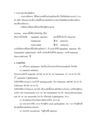 3. การตรวจทางหองปฏิบติการั
         - การตรวจปสสาวะ ใชปสสาวะสดที่เก็บอยางถูกตองมาปน ถามีเม็ดเลือดขาวมากกวา 5-10
ตัว / HPF สนับสนุนวาจะเปนการติดเชื้อในทางเดินปสสาวะ (แตการวินิจฉัยที่แนนอนตองอาศัยการ
เพาะเชื้อจากปสสาวะ)
         - สงปสสาวะเพื่อเพาะเชื้อกอนใหยาปฏิชีวนะทุกราย

หมายเหตุ ผลเพาะเชื้อทีถือวามีนัยสําคัญ ไดแก
                      ่
ปสสาวะเก็บโดยวิธี  suprapubic aspiration              เพาะเชื้อขึ้น(ไมวากี่ colony/มล)
                       Catheterized                    ≥103 colony/มล.
                       Clean-voided                    ≥105 colony/มล.
การเก็บปสสาวะเพื่อเพาะเชือในเด็กอายุนอยกวา 1 ป แนะนําใหใช Suprapubic aspiration หรือ
                          ้           
Transurethral catheterization เทานั้น สวนในเด็กโตที่ไมมี pnimosis อาจใช midstream
clean-voided urine ได

4. การดูแลรักษา
       4.1 แกไขภาวะ dehydration โดยใหสารน้ําทางปากหรือทางหลอดเลือดดํา ถาจําเปน
       4.2 empirical antibiotics
ในทารกแรกเกิดให Ampicillin 50-100 มก./กก./วัน และ Gentamicin 3-5 มก./กก./วัน หรือ
3rd generation Cephalosporins
ในเด็กโตที่มีอาการรุนแรง แนะนําให aminoglycosides เชน Cefotaxime 100-200 มก./กก./วัน
Ceftriaxone 50-100 มก./กก./วัน
ในเด็กโตที่มีอาการไมรุนแรง และ/หรือ เปนการติดเชื้อในทางเดินปสสาวะสวนลาง อาจใหยาปฏิชีวนะ
ทางปาก เชน Cotrimoxazole 6-12 มก. ของ trimethoprim /กก./วัน. Amoxycillin-clavulanic
acid 30 มก. ของ amoxicillin /กก./วัน หรือยากลุม Cepholosporins ตาง ๆ
        4.3 ประเมินผลการรักษาโดยตรวจปสสาวะซ้ําใน 48-72 ชม.
        4.4 ระยะเวลาการใหยา 10-14 วันในผูปวย acute pyelonephritis และ 7-10 วันในผูปวยที่
                                            
มีการติดเชื้อทางเดินปสสาวะสวนลาง
        4.5 แนะนําทํา circumcision ในผูปวยทีมี phimosis
                                              ่
 