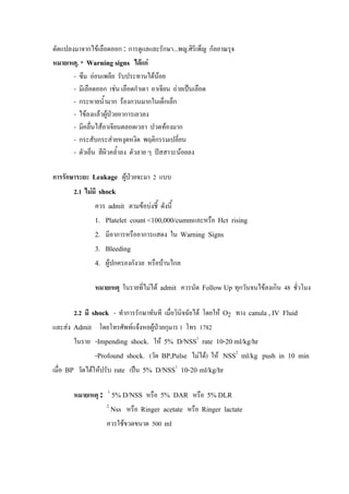 ดัดแปลงมาจากไขเลือดออก : การดูแลและรักษา...พญ.ศิริเพ็ญ กัลยาณรุจ
หมายเหตุ. * Warning signs ไดแก
       - ซึม ออนเพลีย รับประทานไดนอย
       - มีเลือดออก เชน เลือดกําเดา อาเจียน ถายเปนเลือด
       - กระหายน้ํามาก รองกวนมากในเด็กเล็ก
       - ไขลงแลวผูปวยอาการเลวลง
                     
       - มีคลื่นไสอาเจียนตลอดเวลา ปวดทองมาก
       - กระสับกระสายหงุดหงิด พฤติกรรมเปลี่ยน
       - ตัวเย็น สีผิวคล้ําลง ตัวลาย ๆ ปสสาวะนอยลง

การรักษาระยะ Leakage ผูปวยจะมา 2 แบบ
       2.1 ไมมี shock
               ควร admit ตามขอบงชี้ ดังนี้
               1.   Platelet count <100,000/cummและหรือ Hct rising
               2.   มีอาการหรืออาการแสดง ใน Warning Signs
               3.   Bleeding
               4.   ผูปกครองกังวล หรือบานไกล

               หมายเหตุ ในรายที่ไมได admit ควรนัด Follow Up ทุกวันจนไขลงเกิน 48 ชัวโมง
                                                                                     ่

       2.2 มี shock - ทําการรักษาทันที เมื่อวินิจฉัยได โดยให O2 ทาง canula , IV Fluid
และสง Admit โดยโทรศัพทแจงหอผูปวยกุมาร 1 โทร 1782
       ในราย -Impending shock. ให 5% D/NSS1 rate 10-20 ml/kg/hr
                -Profound shock. (วัด BP,Pulse ไมได) ให NSS2 ml/kg push in 10 min
เมื่อ BP วัดไดใหปรับ rate เปน 5% D/NSS1 10-20 ml/kg/hr

       หมายเหตุ : 1 5% D/NSS หรือ 5% DAR หรือ 5% DLR
                    2
                     Nss หรือ Ringer acetate หรือ Ringer lactate
                    ควรใชขวดขนาด 500 ml
 