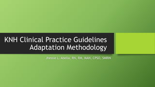 KNH Clinical Practice Guidelines
Adaptation Methodology
Jhessie L. Abella, RN, RM, MAN, CPSO, SMRIN
 