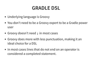 GRADLE DSL
Underlying language is Groovy
You don’t need to be a Groovy expert to be a Gradle power
user
Groovy doesn’t need ; in most cases
Groovy does more with less punctuation, making it an
ideal choice for a DSL
In most cases lines that do not end on an operator is
considered a completed statement.
 