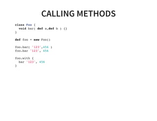 CALLING METHODS
class Foo {
void bar( def a,def b ) {}
}
def foo = new Foo()
foo.bar( '123',456 )
foo.bar '123', 456
foo.with {
bar '123', 456
}
 