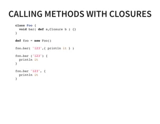 CALLING METHODS WITH CLOSURES
class Foo {
void bar( def a,Closure b ) {}
}
def foo = new Foo()
foo.bar( '123',{ println it } )
foo.bar ('123') {
println it
}
foo.bar '123', {
println it
}
 