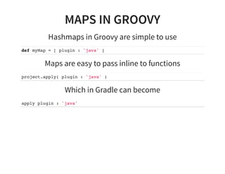 MAPS IN GROOVY
Hashmaps in Groovy are simple to use
def myMap = [ plugin : 'java' ]
Maps are easy to pass inline to functions
project.apply( plugin : 'java' )
Which in Gradle can become
apply plugin : 'java'
 