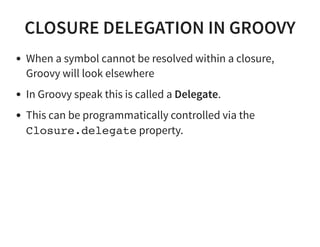 CLOSURE DELEGATION IN GROOVY
When a symbol cannot be resolved within a closure,
Groovy will look elsewhere
In Groovy speak this is called a Delegate.
This can be programmatically controlled via the
Closure.delegate property.
 