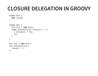 CLOSURE DELEGATION IN GROOVY
class Foo {
def target
}
class Bar {
Foo foo = new Foo()
void doSomething( Closure c ) {
c.delegate = foo
c()
}
}
Bar bar = new Bar()
bar.doSomething {
target = 10
}
 