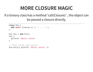 MORE CLOSURE MAGIC
If a Groovy class has a method 'call(Closure)`, the object can
be passed a closure directly.
class Foo {
def call( Closure c) { /* ... */ }
}
Foo foo = new Foo()
foo {
println 'Hello, world'
}
// This avoids ugly syntax
foo.call({ println 'Hello, world' })
 