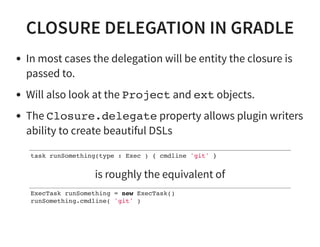 CLOSURE DELEGATION IN GRADLE
In most cases the delegation will be entity the closure is
passed to.
Will also look at the Project and ext objects.
The Closure.delegate property allows plugin writers
ability to create beautiful DSLs
task runSomething(type : Exec ) { cmdline 'git' }
is roughly the equivalent of
ExecTask runSomething = new ExecTask()
runSomething.cmdline( 'git' )
 