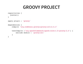 GROOVY PROJECT
repositories {
jcenter()
}
apply plugin : 'groovy'
dependencies {
compile 'org.codehaus.groovy:groovy-all:2.4.3'
testCompile ('org.spockframework:spock-core:1.0-groovy-2.4') {
exclude module : 'groovy-all'
}
}
 