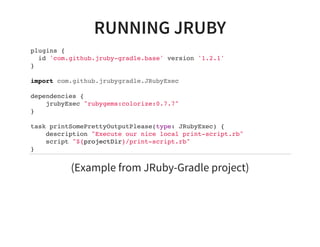 RUNNING JRUBY
plugins {
id 'com.github.jruby-gradle.base' version '1.2.1'
}
import com.github.jrubygradle.JRubyExec
dependencies {
jrubyExec "rubygems:colorize:0.7.7"
}
task printSomePrettyOutputPlease(type: JRubyExec) {
description "Execute our nice local print-script.rb"
script "${projectDir}/print-script.rb"
}
(Example from JRuby-Gradle project)
 