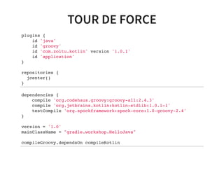 TOUR DE FORCE
plugins {
id 'java'
id 'groovy'
id 'com.zoltu.kotlin' version '1.0.1'
id 'application'
}
repositories {
jcenter()
}
dependencies {
compile 'org.codehaus.groovy:groovy-all:2.4.3'
compile 'org.jetbrains.kotlin:kotlin-stdlib:1.0.1-1'
testCompile 'org.spockframework:spock-core:1.0-groovy-2.4'
}
version = '1.0'
mainClassName = "gradle.workshop.HelloJava"
compileGroovy.dependsOn compileKotlin
 