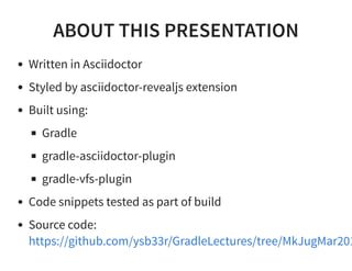 ABOUT THIS PRESENTATION
Written in Asciidoctor
Styled by asciidoctor-revealjs extension
Built using:
Gradle
gradle-asciidoctor-plugin
gradle-vfs-plugin
Code snippets tested as part of build
Source code:
https://github.com/ysb33r/GradleLectures/tree/MkJugMar201
 