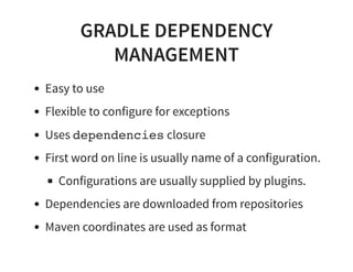GRADLE DEPENDENCY
MANAGEMENT
Easy to use
Flexible to configure for exceptions
Uses dependencies closure
First word on line is usually name of a configuration.
Configurations are usually supplied by plugins.
Dependencies are downloaded from repositories
Maven coordinates are used as format
 