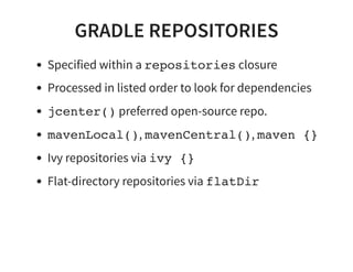 GRADLE REPOSITORIES
Specified within a repositories closure
Processed in listed order to look for dependencies
jcenter() preferred open-source repo.
mavenLocal(), mavenCentral(), maven {}
Ivy repositories via ivy {}
Flat-directory repositories via flatDir
 