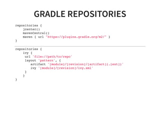 GRADLE REPOSITORIES
repositories {
jcenter()
mavenCentral()
maven { url "https://plugins.gradle.org/m2/" }
}
repositories {
ivy {
url 'file://path/to/repo'
layout 'pattern', {
artifact '[module]/[revision]/[artifact](.[ext])'
ivy '[module]/[revision]/ivy.xml'
}
}
}
 