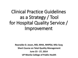Clinical Practice Guidelines
as a Strategy / Tool
for Hospital Quality Service /
Improvement
Reynaldo O. Joson, MD, MHA, MHPEd, MSc Surg
Short Course on Total Quality Management
June 23 - 27, 2014
UP Manila College of Public Health
 