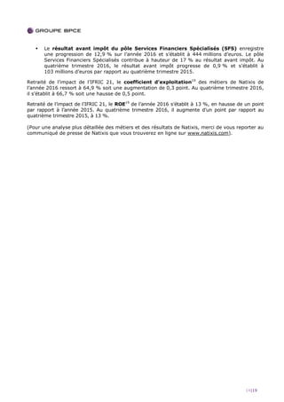 14|19
 Le résultat avant impôt du pôle Services Financiers Spécialisés (SFS) enregistre
une progression de 12,9 % sur l’année 2016 et s’établit à 444 millions d’euros. Le pôle
Services Financiers Spécialisés contribue à hauteur de 17 % au résultat avant impôt. Au
quatrième trimestre 2016, le résultat avant impôt progresse de 0,9 % et s’établit à
103 millions d’euros par rapport au quatrième trimestre 2015.
Retraité de l’impact de l’IFRIC 21, le coefficient d’exploitation19
des métiers de Natixis de
l’année 2016 ressort à 64,9 % soit une augmentation de 0,3 point. Au quatrième trimestre 2016,
il s’établit à 66,7 % soit une hausse de 0,5 point.
Retraité de l’impact de l’IFRIC 21, le ROE19
de l’année 2016 s’établit à 13 %, en hausse de un point
par rapport à l’année 2015. Au quatrième trimestre 2016, il augmente d’un point par rapport au
quatrième trimestre 2015, à 13 %.
(Pour une analyse plus détaillée des métiers et des résultats de Natixis, merci de vous reporter au
communiqué de presse de Natixis que vous trouverez en ligne sur www.natixis.com).
 
