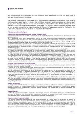 17|19
Des informations plus complètes sur les comptes sont disponibles sur le site www.bpce.fr,
rubrique Investisseurs / Résultats.
Les comptes consolidés du Groupe BPCE au titre de l’exercice clos le 31 décembre 2016, arrêtés
par le directoire du 6 février 2017, ont été vérifiés et contrôlés par le conseil de surveillance du 9
février 2017. Les procédures d’audit sur les comptes consolidés au titre de l’exercice clos le 31
décembre 2016 ont été substantiellement effectuées. Les rapports d’audit relatifs à la certification
de ces comptes consolidés seront émis après vérification du rapport de gestion et finalisation des
procédures requises pour les besoins du document de référence.
Précisions méthodologiques
Présentation des résultats trimestriels 2015 et 2016 pro forma
L’information sectorielle a été modifiée à compter du T1-16, le pôle Participations financières ayant été regroupé avec le
pôle Hors métiers.
Le 18 septembre 2015, BPCE International a cédé à la Caisse d’Epargne Provence-Alpes-Corse l’intégralité des
participations qu’elle détenait au sein de la Banque de la Réunion, de la Banque des Antilles Françaises et de la Banque de
Saint-Pierre-et-Miquelon. Le résultat de ces entités a été affecté rétroactivement au sous-pôle Caisse d’Epargne. Cette
opération n’a aucun impact au niveau du pôle Banque commerciale et Assurance.
L’application rétroactive au 1er
janvier 2015 du changement de traitement comptable de la couverture d’actifs et passifs
en devises par des swaps de devises (les impacts de l’inefficacité des couvertures étant désormais inscrits en capitaux
propres recyclables) a conduit à retraiter la chronique trimestrielle 2015 ; ce traitement est sans conséquences sur le
résultat annuel 2015.
La chronique 2015 est également présentée pro forma du transfert de charges du Hors pôle vers le pôle SFS.
La méthode de traitement des indemnités de renégociation des réseaux a été homogénéisée entre 2015 et 2016
conduisant à un pro forma pour l’année 2015. En 2016, les indemnités de renégociation sont étalées en marge nette
d’intérêt tandis qu’en 2015 certains établissements les comptabilisaient en commissions, en une seule fois.
Au niveau de la BGC, la présentation a été mise à jour de la nouvelle organisation annoncée le 15 mars 2016. Elle tient
particulièrement compte de la création de la ligne métier Global finance & Investment banking qui rassemble toutes les
activités de Financements (structurés et vanille), ainsi que le M&A, Equity Capital Markets et Debt Capital Markets.
La norme IFRS 9, adoptée en novembre 2016, autorise l’application anticipée dès l’exercice clos le 31/12/2016 des
dispositions relatives au risque de crédit propre, consistant à constater désormais toute variation en capitaux propres et
non plus en compte de résultat. Les trois premiers trimestres 2016 et la chronique 2015 ont été retraités en conséquence.
Eléments non économiques et exceptionnels
Les éléments non économiques et exceptionnels et le passage du compte de résultat retraité au compte de résultat publié
du Groupe BPCE sont détaillés en annexe.
A compter du T1-16, la contribution au Fonds de Résolution Unique, comptabilisée dans les frais de gestion du pôle Hors
métiers, n’est plus retraitée au titre des éléments exceptionnels.
Lors de la publication des résultats du T1-15, le montant comptabilisé au titre de la contribution du groupe au FRU
procédait d’une estimation. La chronique trimestrielle 2015 a été retraitée pour tenir compte du montant définitif au T1-15
de la contribution au FRU calculé par le superviseur. Ce retraitement est sans impact sur le résultat annuel 2015. De
même, suite à la notification du montant définitif de la contribution au T2-16, le montant du FRU pris en compte au T1-16
a été réajusté.
Le groupe s’est engagé dans des opérations de transformation qui contribuent à simplifier sa structure et à générer des
synergies. Les coûts de transformation en découlant (charges de restructuration spécifiques aux projets de rapprochement
/ fusion d’établissements et de migration vers des plates-formes informatiques existantes) sont isolés à compter du T2-16
et ce, rétrospectivement.
Produit net bancaire
La marge nette d’intérêt clientèle hors épargne logement est calculée sur la base des intérêts sur opérations avec la
clientèle en excluant les intérêts nets sur l’épargne centralisée (Livret A, Livret Développement Durable, Livret Epargne
Logement) ainsi que la variation de la provision épargne logement. Les intérêts nets sur épargne centralisée sont
assimilés à des commissions.
Frais de gestion
Les frais de gestion correspondent à l’agrégation des «charges générales d’exploitation» (telles que présentées dans le
document de référence, note 6.6 en annexe des comptes consolidés du Groupe BPCE) et des «dotations nettes aux
amortissements et aux dépréciations des immobilisations corporelles et incorporelles ».
Retraitement de l’impact IFRIC 21
Les résultats, coefficients d’exploitation et ROE après retraitement de l’impact IFRIC 21 se calculent en prenant en
compte ¼ du montant des taxes et contributions relevant de l’interprétation IFRIC 21 pour un trimestre donné ou ½ du
montant des taxes et contributions relevant de l’interprétation IFRIC 21 pour un semestre. En pratique, pour le Groupe
BPCE, les principales taxes concernées par IFRIC 21 sont la contribution sociale de solidarité des sociétés (C3S) et les
contributions et prélèvements de nature réglementaire (taxe de risque systémique des banques, contribution pour frais de
contrôle de l’ACPR, contribution au Fonds de résolution unique et au Mécanisme de surveillance unique).
 