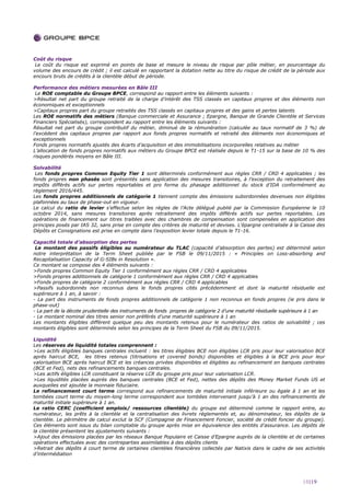 18|19
Coût du risque
Le coût du risque est exprimé en points de base et mesure le niveau de risque par pôle métier, en pourcentage du
volume des encours de crédit ; il est calculé en rapportant la dotation nette au titre du risque de crédit de la période aux
encours bruts de crédits à la clientèle début de période.
Performance des métiers mesurées en Bâle III
Le ROE comptable du Groupe BPCE, correspond au rapport entre les éléments suivants :
>Résultat net part du groupe retraité de la charge d’intérêt des TSS classés en capitaux propres et des éléments non
économiques et exceptionnels
>Capitaux propres part du groupe retraités des TSS classés en capitaux propres et des gains et pertes latents
Les ROE normatifs des métiers (Banque commerciale et Assurance ; Epargne, Banque de Grande Clientèle et Services
Financiers Spécialisés), correspondent au rapport entre les éléments suivants :
Résultat net part du groupe contributif du métier, diminué de la rémunération (calculée au taux normatif de 3 %) de
l’excédent des capitaux propres par rapport aux fonds propres normatifs et retraité des éléments non économiques et
exceptionnels
Fonds propres normatifs ajustés des écarts d’acquisition et des immobilisations incorporelles relatives au métier
L’allocation de fonds propres normatifs aux métiers du Groupe BPCE est réalisée depuis le T1-15 sur la base de 10 % des
risques pondérés moyens en Bâle III.
Solvabilité
Les fonds propres Common Equity Tier 1 sont déterminés conformément aux règles CRR / CRD 4 applicables ; les
fonds propres non phasés sont présentés sans application des mesures transitoires, à l’exception du retraitement des
impôts différés actifs sur pertes reportables et pro forma du phasage additionnel du stock d’IDA conformément au
règlement 2016/445.
Les fonds propres additionnels de catégorie 1 tiennent compte des émissions subordonnées devenues non éligibles
plafonnées au taux de phase-out en vigueur.
Le calcul du ratio de levier s’effectue selon les règles de l’Acte délégué publié par la Commission Européenne le 10
octobre 2014, sans mesures transitoires après retraitement des impôts différés actifs sur pertes reportables. Les
opérations de financement sur titres traitées avec des chambres de compensation sont compensées en application des
principes posés par IAS 32, sans prise en compte des critères de maturité et devises. L’épargne centralisée à la Caisse des
Dépôts et Consignations est prise en compte dans l’exposition levier totale depuis le T1-16.
Capacité totale d’absorption des pertes
Le montant des passifs éligibles au numérateur du TLAC (capacité d’absorption des pertes) est déterminé selon
notre interprétation de la Term Sheet publiée par le FSB le 09/11/2015 : « Principles on Loss-absorbing and
Recapitalisation Capacity of G-SIBs in Resolution ».
Ce montant se compose des 4 éléments suivants :
>Fonds propres Common Equity Tier 1 conformément aux règles CRR / CRD 4 applicables
>Fonds propres additionnels de catégorie 1 conformément aux règles CRR / CRD 4 applicables
>Fonds propres de catégorie 2 conformément aux règles CRR / CRD 4 applicables
>Passifs subordonnés non reconnus dans le fonds propres cités précédemment et dont la maturité résiduelle est
supérieure à 1 an, à savoir :
- La part des instruments de fonds propres additionnels de catégorie 1 non reconnus en fonds propres (ie pris dans le
phase-out)
- La part de la décote prudentielle des instruments de fonds propres de catégorie 2 d’une maturité résiduelle supérieure à 1 an
- Le montant nominal des titres senior non préférés d’une maturité supérieure à 1 an
Les montants éligibles diffèrent quelque peu des montants retenus pour le numérateur des ratios de solvabilité ; ces
montants éligibles sont déterminés selon les principes de la Term Sheet du FSB du 09/11/2015.
Liquidité
Les réserves de liquidité totales comprennent :
>Les actifs éligibles banques centrales incluent : les titres éligibles BCE non éligibles LCR pris pour leur valorisation BCE
après haircut BCE, les titres retenus (titrisations et covered bonds) disponibles et éligibles à la BCE pris pour leur
valorisation BCE après haircut BCE et les créances privées disponibles et éligibles au refinancement en banques centrales
(BCE et Fed), nets des refinancements banques centrales.
>Les actifs éligibles LCR constituant la réserve LCR du groupe pris pour leur valorisation LCR.
>Les liquidités placées auprès des banques centrales (BCE et Fed), nettes des dépôts des Money Market Funds US et
auxquelles est ajoutée la monnaie fiduciaire.
Le refinancement court terme correspond aux refinancements de maturité initiale inférieure ou égale à 1 an et les
tombées court terme du moyen-long terme correspondent aux tombées intervenant jusqu’à 1 an des refinancements de
maturité initiale supérieure à 1 an.
Le ratio CERC (coefficient emplois/ ressources clientèle) du groupe est déterminé comme le rapport entre, au
numérateur, les prêts à la clientèle et la centralisation des livrets réglementés et, au dénominateur, les dépôts de la
clientèle. Le périmètre de calcul exclut la SCF (Compagnie de Financement Foncier, société de crédit foncier du groupe).
Ces éléments sont issus du bilan comptable du groupe après mise en équivalence des entités d’assurance. Les dépôts de
la clientèle présentent les ajustements suivants :
>Ajout des émissions placées par les réseaux Banque Populaire et Caisse d’Epargne auprès de la clientèle et de certaines
opérations effectuées avec des contreparties assimilables à des dépôts clients
>Retrait des dépôts à court terme de certaines clientèles financières collectés par Natixis dans le cadre de ses activités
d’intermédiation
 
