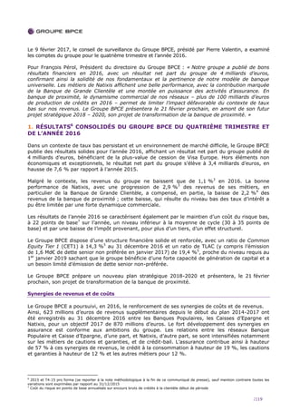 2|19
Le 9 février 2017, le conseil de surveillance du Groupe BPCE, présidé par Pierre Valentin, a examiné
les comptes du groupe pour le quatrième trimestre et l’année 2016.
Pour François Pérol, Président du directoire du Groupe BPCE : « Notre groupe a publié de bons
résultats financiers en 2016, avec un résultat net part du groupe de 4 milliards d’euros,
confirmant ainsi la solidité de nos fondamentaux et la pertinence de notre modèle de banque
universelle. Les métiers de Natixis affichent une belle performance, avec la contribution marquée
de la Banque de Grande Clientèle et une montée en puissance des activités d’assurance. En
banque de proximité, le dynamisme commercial de nos réseaux – plus de 100 milliards d’euros
de production de crédits en 2016 – permet de limiter l’impact défavorable du contexte de taux
bas sur nos revenus. Le Groupe BPCE présentera le 21 février prochain, en amont de son futur
projet stratégique 2018 – 2020, son projet de transformation de la banque de proximité. »
1. RÉSULTATS6
CONSOLIDÉS DU GROUPE BPCE DU QUATRIÈME TRIMESTRE ET
DE L’ANNÉE 2016
Dans un contexte de taux bas persistant et un environnement de marché difficile, le Groupe BPCE
publie des résultats solides pour l’année 2016, affichant un résultat net part du groupe publié de
4 milliards d’euros, bénéficiant de la plus-value de cession de Visa Europe. Hors éléments non
économiques et exceptionnels, le résultat net part du groupe s’élève à 3,4 milliards d’euros, en
hausse de 7,6 % par rapport à l’année 2015.
Malgré le contexte, les revenus du groupe ne baissent que de 1,1 %3
en 2016. La bonne
performance de Natixis, avec une progression de 2,9 %3
des revenus de ses métiers, en
particulier de la Banque de Grande Clientèle, a compensé, en partie, la baisse de 2,2 %4
des
revenus de la banque de proximité ; cette baisse, qui résulte du niveau bas des taux d’intérêt a
pu être limitée par une forte dynamique commerciale.
Les résultats de l’année 2016 se caractérisent également par le maintien d’un coût du risque bas,
à 22 points de base7
sur l’année, un niveau inférieur à la moyenne de cycle (30 à 35 points de
base) et par une baisse de l’impôt provenant, pour plus d’un tiers, d’un effet structurel.
Le Groupe BPCE dispose d’une structure financière solide et renforcée, avec un ratio de Common
Equity Tier 1 (CET1) à 14,3 %5
au 31 décembre 2016 et un ratio de TLAC (y compris l’émission
de 1,6 Md€ de dette senior non préférée en janvier 2017) de 19,4 %5
, proche du niveau requis au
1er
janvier 2019 sachant que le groupe bénéficie d’une forte capacité de génération de capital et a
un besoin limité d’émission de dette senior non-préférée.
Le Groupe BPCE prépare un nouveau plan stratégique 2018-2020 et présentera, le 21 février
prochain, son projet de transformation de la banque de proximité.
Synergies de revenus et de coûts
Le Groupe BPCE a poursuivi, en 2016, le renforcement de ses synergies de coûts et de revenus.
Ainsi, 623 millions d’euros de revenus supplémentaires depuis le début du plan 2014-2017 ont
été enregistrés au 31 décembre 2016 entre les Banques Populaires, les Caisses d’Epargne et
Natixis, pour un objectif 2017 de 870 millions d’euros. Le fort développement des synergies en
assurance est conforme aux ambitions du groupe. Les relations entre les réseaux Banque
Populaire et Caisse d’Epargne, d’une part, et Natixis, d’autre part, se sont intensifiées notamment
sur les métiers de cautions et garanties, et de crédit-bail. L’assurance contribue ainsi à hauteur
de 57 % à ces synergies de revenus, le crédit à la consommation à hauteur de 19 %, les cautions
et garanties à hauteur de 12 % et les autres métiers pour 12 %.
6
2015 et T4-15 pro forma (se reporter à la note méthodologique à la fin de ce communiqué de presse), sauf mention contraire toutes les
variations sont exprimées par rapport au 31/12/2015
7
Coût du risque en points de base annualisés sur encours bruts de crédits à la clientèle début de période
 