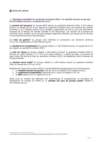 4|19
1.2 Résultats consolidés6
du quatrième trimestre 2016 : un résultat net part du groupe
de 572 millions d’euros9
, en hausse de 2,8 %
Le produit net bancaire8
du Groupe BPCE atteint, au quatrième trimestre 2016, 5 977 millions
d’euros, en hausse de 0,9 % par rapport au quatrième trimestre 2015. Les revenus des métiers
de Natixis, à 2,1 milliards d’euros sur le trimestre, augmentant de 2,8 %, avec une contribution
marquée de la Banque de Grande Clientèle et de l’Assurance. Les revenus de la banque de
proximité (hors variation de la provision épargne logement) affichent une hausse de 0,6 % dans
un environnement de taux bas persistant.
Les frais de gestion8
du groupe sont maîtrisés et connaissent une évolution contenue
(+ 0,3 %), s’établissant à 4 228 millions d’euros.
Le résultat brut d’exploitation8
du groupe s’élève à 1 750 millions d’euros, en hausse de 2,4 %
par rapport au quatrième trimestre 2015.
Le coût du risque du groupe s’établit à 405 millions d’euros8
au quatrième trimestre 2016. Il
diminue en valeur absolue (- 9,1 %8
) et en valeur relative (- 6 points de base, à 22 points de
base7
contre 28 points de base au quatrième trimestre 2015), principalement dans la Banque de
Grande Clientèle.
Le résultat avant impôt8
du groupe s’établit à 1 409 millions d’euros au quatrième trimestre
2016, en hausse de 6,2 % sur un an.
Retraités de l’impact de la norme IFRIC 21 et des éléments exceptionnels et non économiques :
 Le résultat net part du groupe croît de 2,8 % et s’établit à 572 millions d’euros.
 Le coefficient d’exploitation augmente de 0,1 point et s’établit à 72,7 %.
 Le ROE ressort à 4,2 %, stable sur un an.
Après prise en compte des éléments non économiques et exceptionnels, et annulation du
retraitement de l’impact de l’IFRIC 21, le résultat net part du groupe publié s’établit à
541 millions d’euros.
9
Hors éléments non économiques et exceptionnels et après retraitement de l’impact de l’IFRIC 21
 