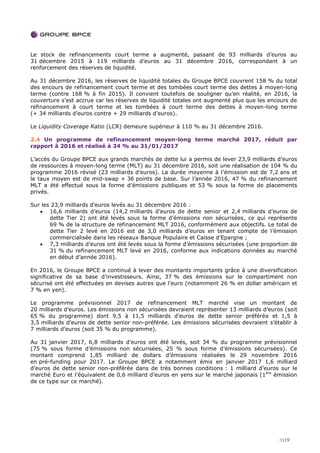 8|19
Le stock de refinancements court terme a augmenté, passant de 93 milliards d’euros au
31 décembre 2015 à 119 milliards d’euros au 31 décembre 2016, correspondant à un
renforcement des réserves de liquidité.
Au 31 décembre 2016, les réserves de liquidité totales du Groupe BPCE couvrent 158 % du total
des encours de refinancement court terme et des tombées court terme des dettes à moyen-long
terme (contre 168 % à fin 2015). Il convient toutefois de souligner qu’en réalité, en 2016, la
couverture s’est accrue car les réserves de liquidité totales ont augmenté plus que les encours de
refinancement à court terme et les tombées à court terme des dettes à moyen-long terme
(+ 34 milliards d’euros contre + 29 milliards d’euros).
Le Liquidity Coverage Ratio (LCR) demeure supérieur à 110 % au 31 décembre 2016.
2.4 Un programme de refinancement moyen-long terme marché 2017, réduit par
rapport à 2016 et réalisé à 34 % au 31/01/2017
L’accès du Groupe BPCE aux grands marchés de dette lui a permis de lever 23,9 milliards d’euros
de ressources à moyen-long terme (MLT) au 31 décembre 2016, soit une réalisation de 104 % du
programme 2016 révisé (23 milliards d’euros). La durée moyenne à l’émission est de 7,2 ans et
le taux moyen est de mid-swap + 36 points de base. Sur l’année 2016, 47 % du refinancement
MLT a été effectué sous la forme d’émissions publiques et 53 % sous la forme de placements
privés.
Sur les 23,9 milliards d’euros levés au 31 décembre 2016 :
 16,6 milliards d’euros (14,2 milliards d’euros de dette senior et 2,4 milliards d’euros de
dette Tier 2) ont été levés sous la forme d’émissions non sécurisées, ce qui représente
69 % de la structure de refinancement MLT 2016, conformément aux objectifs. Le total de
dette Tier 2 levé en 2016 est de 3,0 milliards d’euros en tenant compte de l’émission
commercialisée dans les réseaux Banque Populaire et Caisse d’Epargne ;
 7,3 milliards d’euros ont été levés sous la forme d’émissions sécurisées (une proportion de
31 % du refinancement MLT levé en 2016, conforme aux indications données au marché
en début d’année 2016).
En 2016, le Groupe BPCE a continué à lever des montants importants grâce à une diversification
significative de sa base d’investisseurs. Ainsi, 37 % des émissions sur le compartiment non
sécurisé ont été effectuées en devises autres que l’euro (notamment 26 % en dollar américain et
7 % en yen).
Le programme prévisionnel 2017 de refinancement MLT marché vise un montant de
20 milliards d’euros. Les émissions non sécurisées devraient représenter 13 milliards d’euros (soit
65 % du programme) dont 9,5 à 11,5 milliards d’euros de dette senior préférée et 1,5 à
3,5 milliards d’euros de dette senior non-préférée. Les émissions sécurisées devraient s’établir à
7 milliards d’euros (soit 35 % du programme).
Au 31 janvier 2017, 6,8 milliards d’euros ont été levés, soit 34 % du programme prévisionnel
(75 % sous forme d’émissions non sécurisées, 25 % sous forme d’émissions sécurisées). Ce
montant comprend 1,85 milliard de dollars d’émissions réalisées le 29 novembre 2016
en pré-funding pour 2017. Le Groupe BPCE a notamment émis en janvier 2017 1,6 milliard
d’euros de dette senior non-préférée dans de très bonnes conditions : 1 milliard d’euros sur le
marché Euro et l’équivalent de 0,6 milliard d’euros en yens sur le marché japonais (1ère
émission
de ce type sur ce marché).
 
