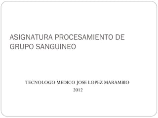 ASIGNATURA PROCESAMIENTO DE
GRUPO SANGUINEO



   TECNOLOGO MEDICO JOSE LOPEZ MARAMBIO
                  2012
 