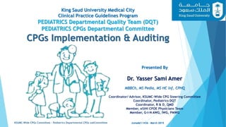 King Saud University Medical City
Clinical Practice Guidelines Program
PEDIATRICS Departmental Quality Team (DQT)
PEDIATRICS CPGs Departmental Committee
CPGs Implementation & Auditing
Jumada'I 1436 - March 2015KSUMC-Wide CPGs Committee – Pediatrics Departmental CPGs subCommittee
1
Presented By
Dr. Yasser Sami Amer
MBBCh, MS Pedia, MS HC Inf, CPHQ
Coordinator/ Advisor, KSUMC-Wide CPG Steering Committee
Coordinator, Pediatrics DQT
Coordinator, R & D, QMD
Member, eSiHi CPOE Physicians Team
Member, G-I-N AWG, IWG, PMWG
 