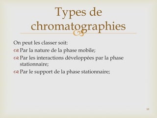 
On peut les classer soit:
 Par la nature de la phase mobile;
 Par les interactions développées par la phase
stationnaire;
 Par le support de la phase stationnaire;
Types de
chromatographies
10
 