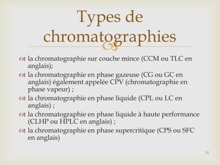 
 la chromatographie sur couche mince (CCM ou TLC en
anglais);
 la chromatographie en phase gazeuse (CG ou GC en
anglais) également appelée CPV (chromatographie en
phase vapeur) ;
 la chromatographie en phase liquide (CPL ou LC en
anglais) ;
 la chromatographie en phase liquide à haute performance
(CLHP ou HPLC en anglais) ;
 la chromatographie en phase supercritique (CPS ou SFC
en anglais)
Types de
chromatographies
11
 