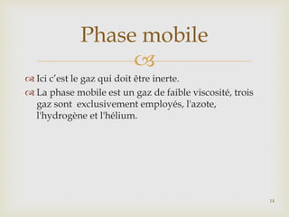 
 Ici c’est le gaz qui doit être inerte.
 La phase mobile est un gaz de faible viscosité, trois
gaz sont exclusivement employés, l'azote,
l'hydrogène et l'hélium.
Phase mobile
14
 