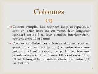 
 Colonne remplie: Les colonnes les plus répandues
sont en acier inox ou en verre, leur longueur
standard est de 3 m, leur diamètre intérieur étant
compris entre 10 et 4 mm;
 Colonne capillaire: Les colonnes standard sont en
quartz fondu (silice très pure) et entourées d'une
gaine de polymère souple, ce qui leur confère une
grande résistance à la torsion. Elles ont entre 10 et
100 m de long et leur diamètre intérieur est entre 0,10
ou 0,70 mm
Colonnes
15
 