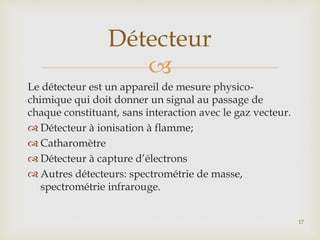 
Le détecteur est un appareil de mesure physico-
chimique qui doit donner un signal au passage de
chaque constituant, sans interaction avec le gaz vecteur.
 Détecteur à ionisation à flamme;
 Catharomètre
 Détecteur à capture d’électrons
 Autres détecteurs: spectrométrie de masse,
spectrométrie infrarouge.
Détecteur
17
 