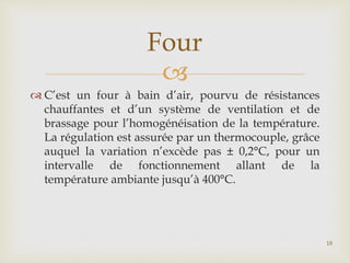 
 C’est un four à bain d’air, pourvu de résistances
chauffantes et d’un système de ventilation et de
brassage pour l’homogénéisation de la température.
La régulation est assurée par un thermocouple, grâce
auquel la variation n’excède pas ± 0,2°C, pour un
intervalle de fonctionnement allant de la
température ambiante jusqu’à 400°C.
Four
18
 