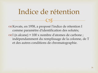 
 Kovats, en 1958, a proposé l'indice de rétention I
comme paramètre d'identification des solutés;
 I (n alcane) = 100 x nombre d'atomes de carbone ;
indépendamment du remplissage de la colonne, de T
et des autres conditions de chromatographie.
Indice de rétention
24
 
