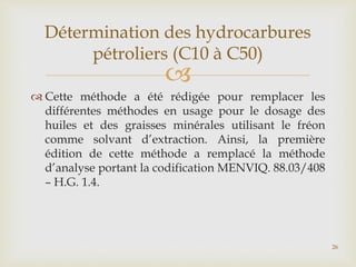 
 Cette méthode a été rédigée pour remplacer les
différentes méthodes en usage pour le dosage des
huiles et des graisses minérales utilisant le fréon
comme solvant d’extraction. Ainsi, la première
édition de cette méthode a remplacé la méthode
d’analyse portant la codification MENVIQ. 88.03/408
– H.G. 1.4.
Détermination des hydrocarbures
pétroliers (C10 à C50)
26
 