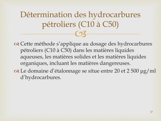 
 Cette méthode s’applique au dosage des hydrocarbures
pétroliers (C10 à C50) dans les matières liquides
aqueuses, les matières solides et les matières liquides
organiques, incluant les matières dangereuses.
 Le domaine d’étalonnage se situe entre 20 et 2 500 μg/ml
d’hydrocarbures.
Détermination des hydrocarbures
pétroliers (C10 à C50)
27
 
